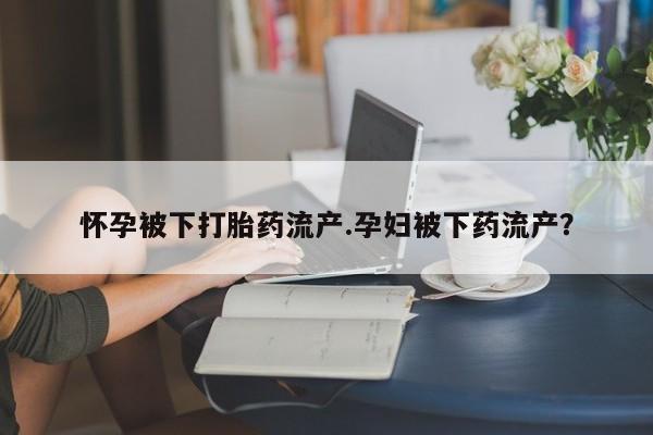 流产药微信怀孕被下打胎药流产.孕妇被下药流产？