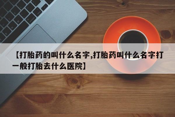 流产药微信【打胎药的叫什么名字,打胎药叫什么名字打一般打胎去什么医院】