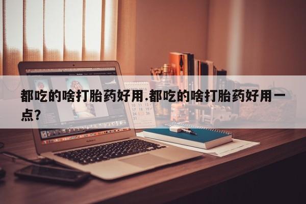 流产药微信都吃的啥打胎药好用.都吃的啥打胎药好用一点？