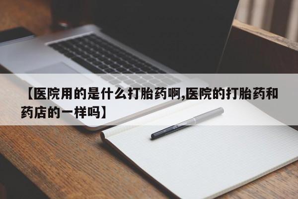 流产药微信【医院用的是什么打胎药啊,医院的打胎药和药店的一样吗】