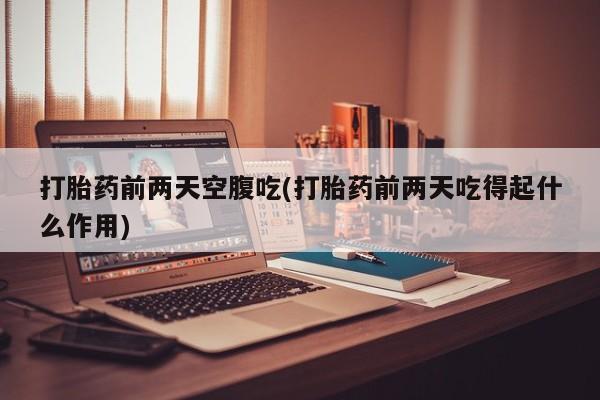流产药微信打胎药前两天空腹吃(打胎药前两天吃得起什么作用)