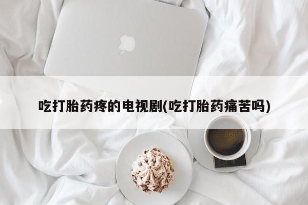流产药微信吃打胎药疼的电视剧(吃打胎药痛苦吗)