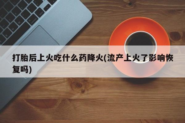 流产药微信打胎后上火吃什么药降火(流产上火了影响恢复吗)