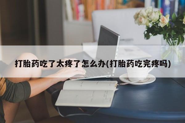 流产药微信打胎药吃了太疼了怎么办(打胎药吃完疼吗)