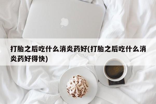 流产药微信打胎之后吃什么消炎药好(打胎之后吃什么消炎药好得快)