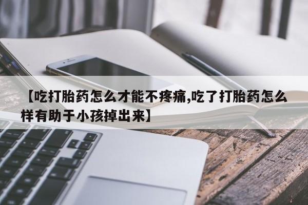 流产药微信【吃打胎药怎么才能不疼痛,吃了打胎药怎么样有助于小孩掉出来】