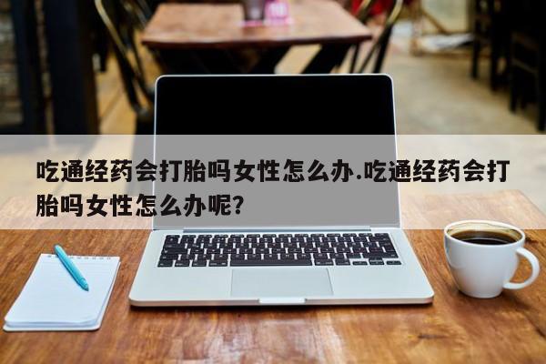 流产药微信吃通经药会打胎吗女性怎么办.吃通经药会打胎吗女性怎么办呢？