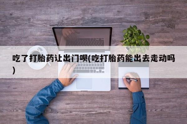 流产药微信吃了打胎药让出门呗(吃打胎药能出去走动吗)