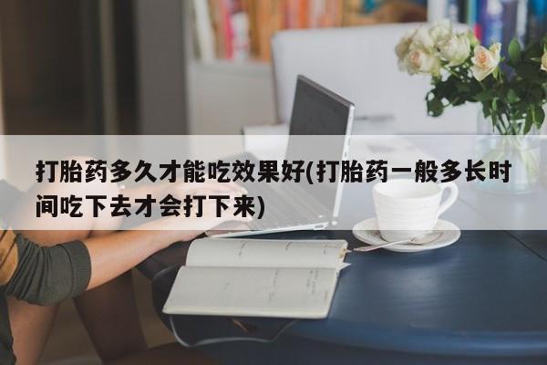 流产药微信打胎药多久才能吃效果好(打胎药一般多长时间吃下去才会打下来)