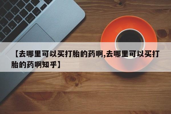 流产药微信【去哪里可以买打胎的药啊,去哪里可以买打胎的药啊知乎】