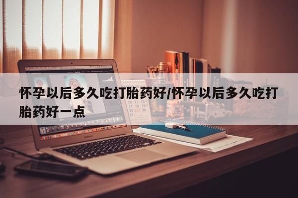 流产药微信怀孕以后多久吃打胎药好/怀孕以后多久吃打胎药好一点