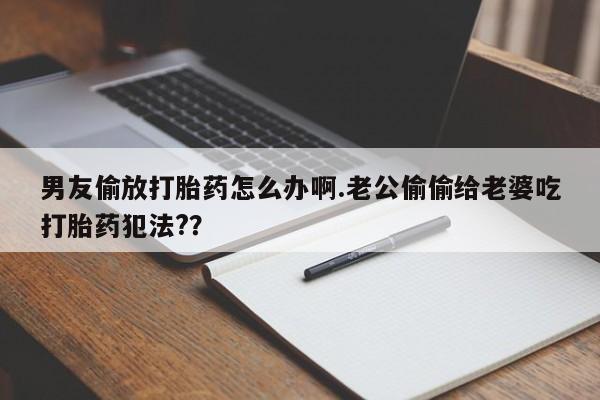 流产药微信男友偷放打胎药怎么办啊.老公偷偷给老婆吃打胎药犯法?？