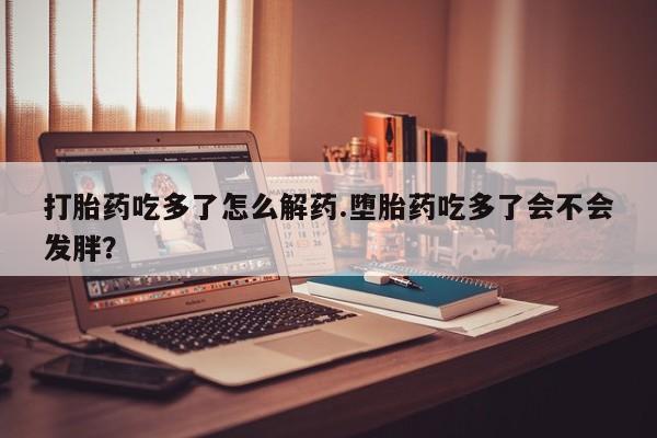 流产药微信打胎药吃多了怎么解药.堕胎药吃多了会不会发胖？