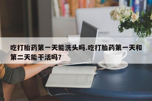 流产药微信吃打胎药第一天能洗头吗.吃打胎药第一天和第二天能干活吗？