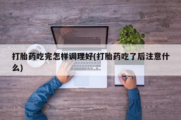 流产药微信打胎药吃完怎样调理好(打胎药吃了后注意什么)