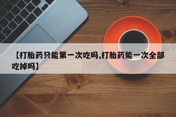 流产药微信【打胎药只能第一次吃吗,打胎药能一次全部吃掉吗】
