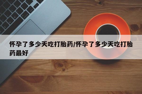 流产药微信怀孕了多少天吃打胎药/怀孕了多少天吃打胎药最好