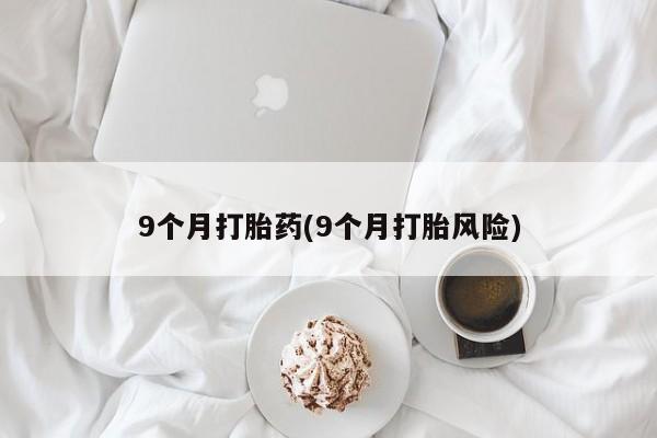 流产药微信9个月打胎药(9个月打胎风险)