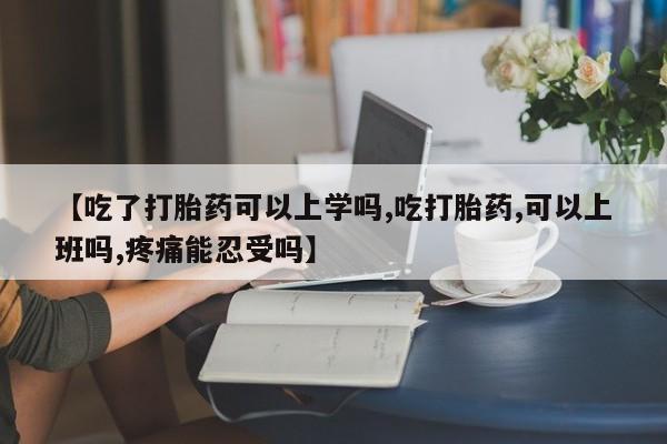 流产药微信【吃了打胎药可以上学吗,吃打胎药,可以上班吗,疼痛能忍受吗】