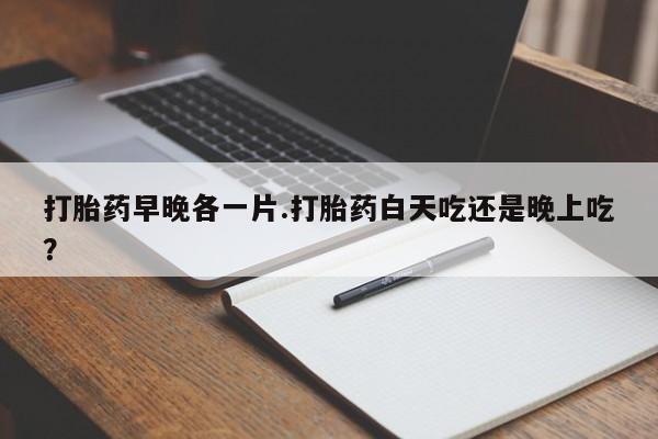 流产药微信打胎药早晚各一片.打胎药白天吃还是晚上吃？