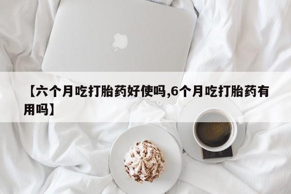 流产药微信【六个月吃打胎药好使吗,6个月吃打胎药有用吗】