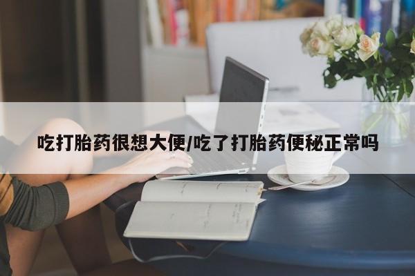 流产药微信吃打胎药很想大便/吃了打胎药便秘正常吗