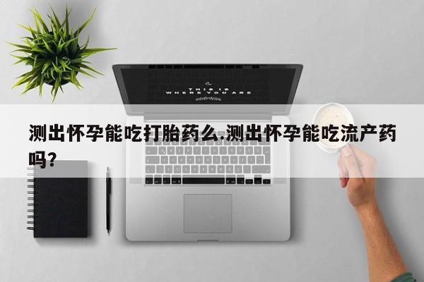 流产药微信测出怀孕能吃打胎药么.测出怀孕能吃流产药吗？