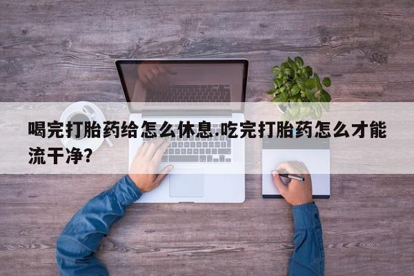 流产药微信喝完打胎药给怎么休息.吃完打胎药怎么才能流干净？