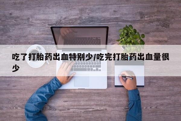 流产药微信吃了打胎药出血特别少/吃完打胎药出血量很少