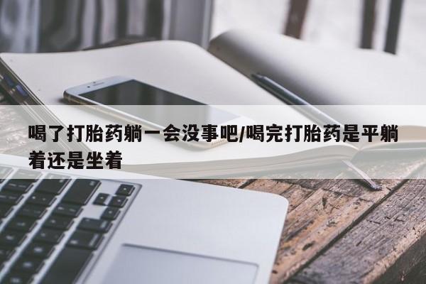 流产药微信喝了打胎药躺一会没事吧/喝完打胎药是平躺着还是坐着