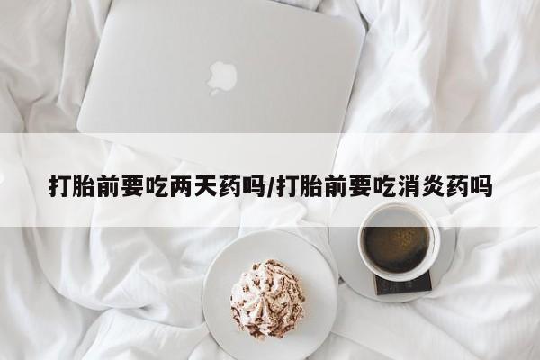 流产药微信打胎前要吃两天药吗/打胎前要吃消炎药吗