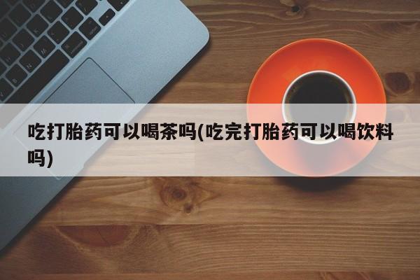 流产药微信吃打胎药可以喝茶吗(吃完打胎药可以喝饮料吗)