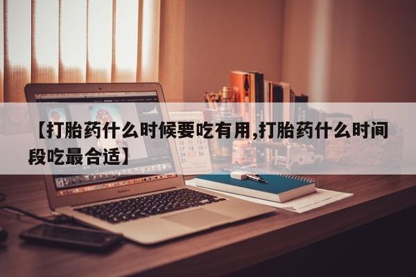 流产药微信【打胎药什么时候要吃有用,打胎药什么时间段吃最合适】