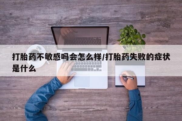 流产药微信打胎药不敏感吗会怎么样/打胎药失败的症状是什么