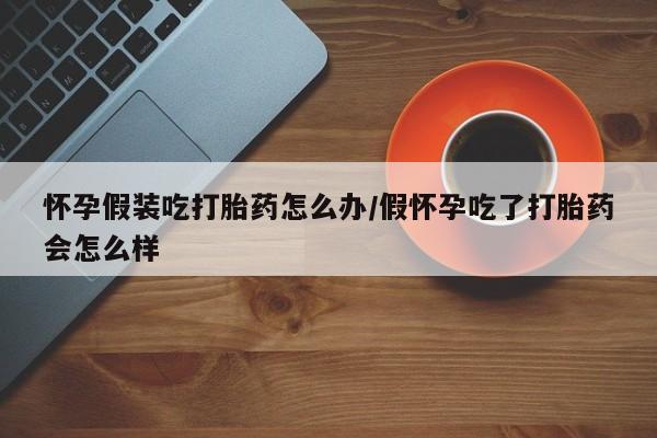 流产药微信怀孕假装吃打胎药怎么办/假怀孕吃了打胎药会怎么样