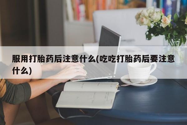 流产药微信服用打胎药后注意什么(吃吃打胎药后要注意什么)