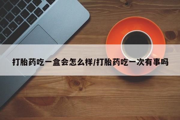 流产药微信打胎药吃一盒会怎么样/打胎药吃一次有事吗