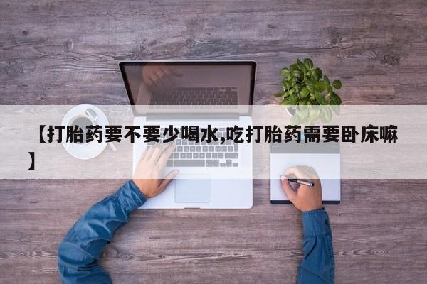 流产药微信【打胎药要不要少喝水,吃打胎药需要卧床嘛】
