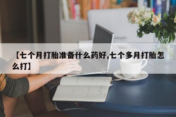 流产药微信【七个月打胎准备什么药好,七个多月打胎怎么打】