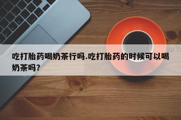 流产药微信吃打胎药喝奶茶行吗.吃打胎药的时候可以喝奶茶吗？