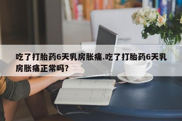 流产药微信吃了打胎药6天乳房胀痛.吃了打胎药6天乳房胀痛正常吗？