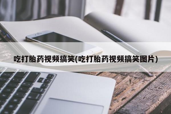 流产药微信吃打胎药视频搞笑(吃打胎药视频搞笑图片)