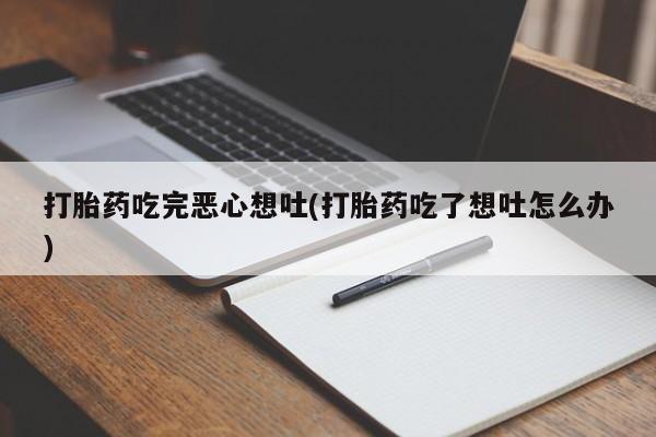 流产药微信打胎药吃完恶心想吐(打胎药吃了想吐怎么办)