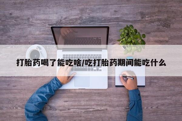 流产药微信打胎药喝了能吃啥/吃打胎药期间能吃什么