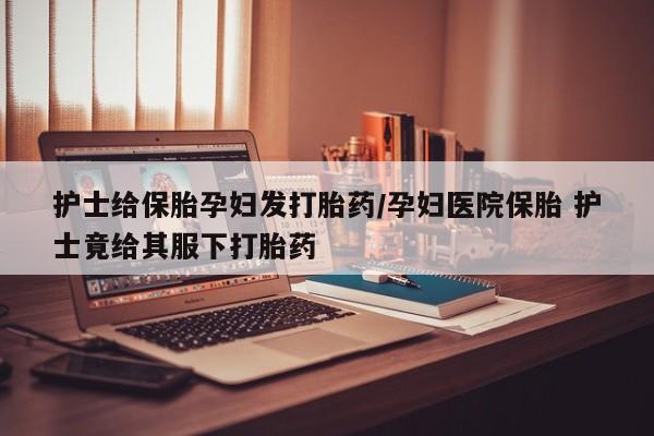 流产药微信护士给保胎孕妇发打胎药/孕妇医院保胎 护士竟给其服下打胎药