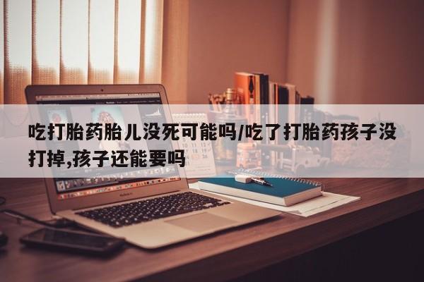 流产药微信吃打胎药胎儿没死可能吗/吃了打胎药孩子没打掉,孩子还能要吗