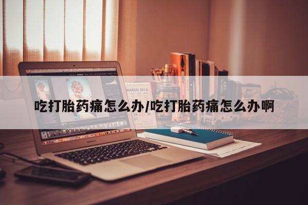流产药微信吃打胎药痛怎么办/吃打胎药痛怎么办啊