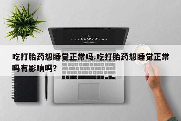 流产药微信吃打胎药想睡觉正常吗.吃打胎药想睡觉正常吗有影响吗？