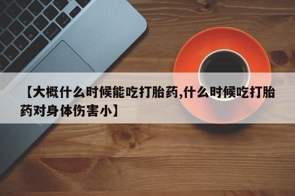 流产药微信【大概什么时候能吃打胎药,什么时候吃打胎药对身体伤害小】