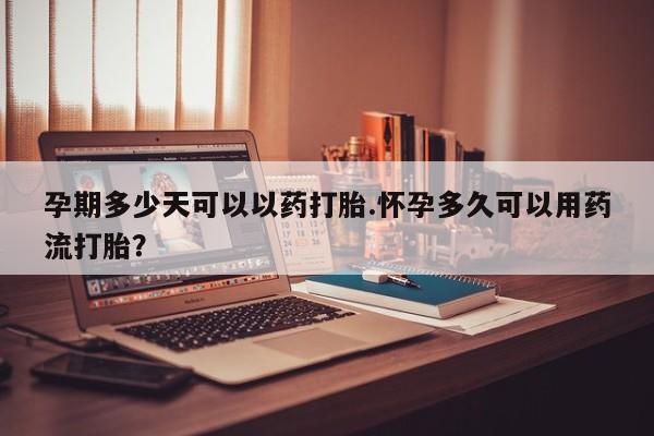流产药微信孕期多少天可以以药打胎.怀孕多久可以用药流打胎？